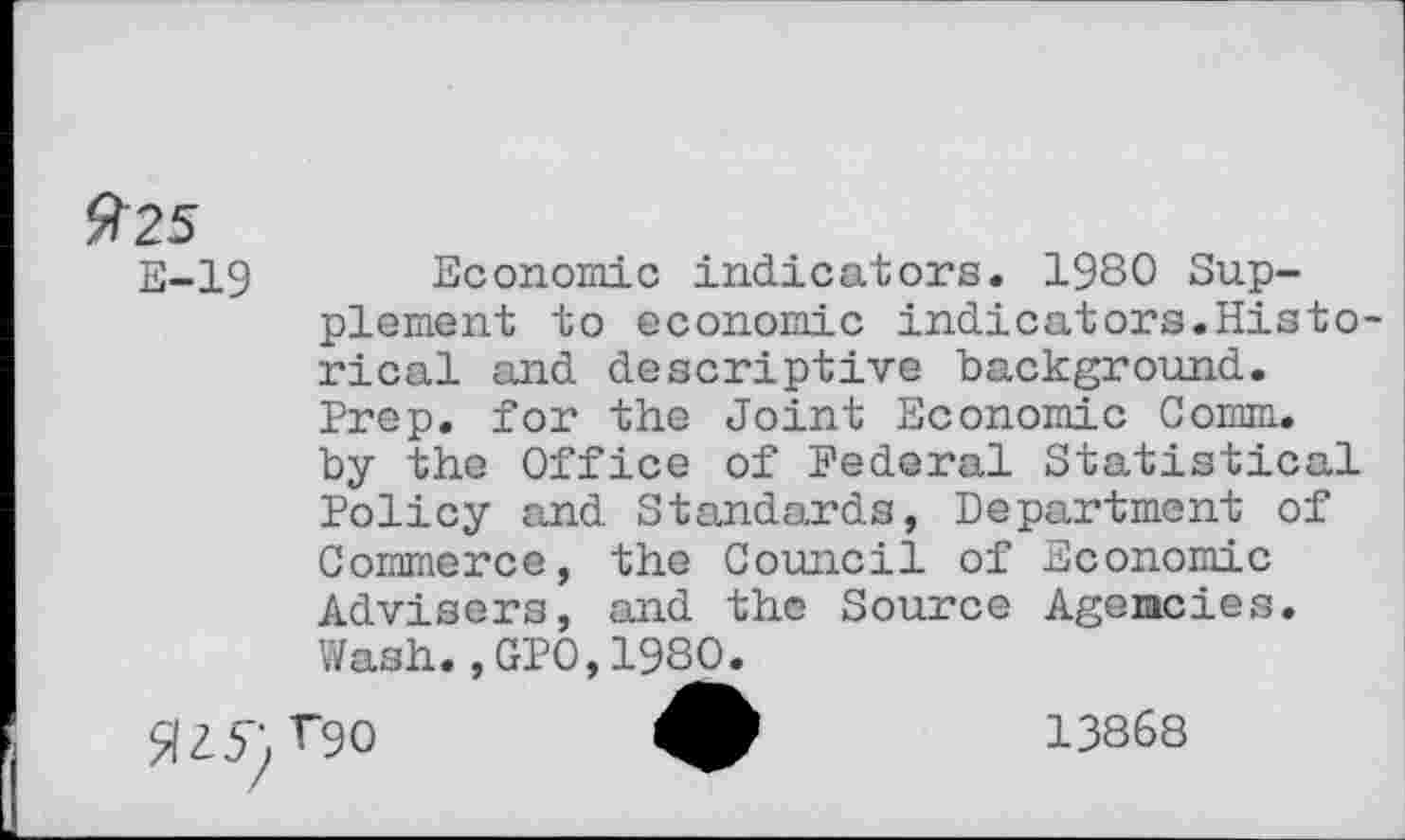 ﻿E-19 Economic indicators. 1980 Supplement to economic indicators.Historical and descriptive background. Prep, for the Joint Economic Comm, by the Office of Federal Statistical Policy and Standards, Department of Commerce, the Council of Economic Advisers, and the Source Agencies. Wash.,GPO,1980.
flZ5yr9O	13868